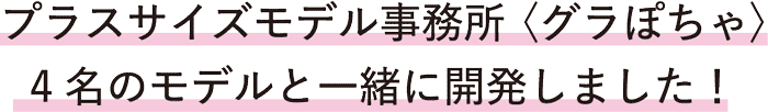 プラスサイズモデル事務所(グラぽちゃ)4名のモデルと一緒に開発しました！